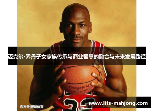 迈克尔·乔丹子女家族传承与商业智慧的融合与未来发展路径 迈克尔·乔丹子女家族传承与商业智慧的融合与未来发展路径